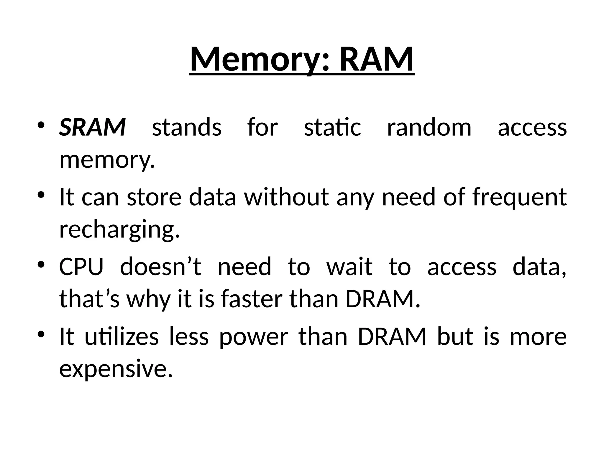 Memory: RAM
• SRAM stands for static random access
memory.
• It can store data without any need of frequent
recharging.
• CPU doesn’t need to wait to access data,
that’s why it is faster than DRAM.
• It utilizes less power than DRAM but is more
expensive.
 