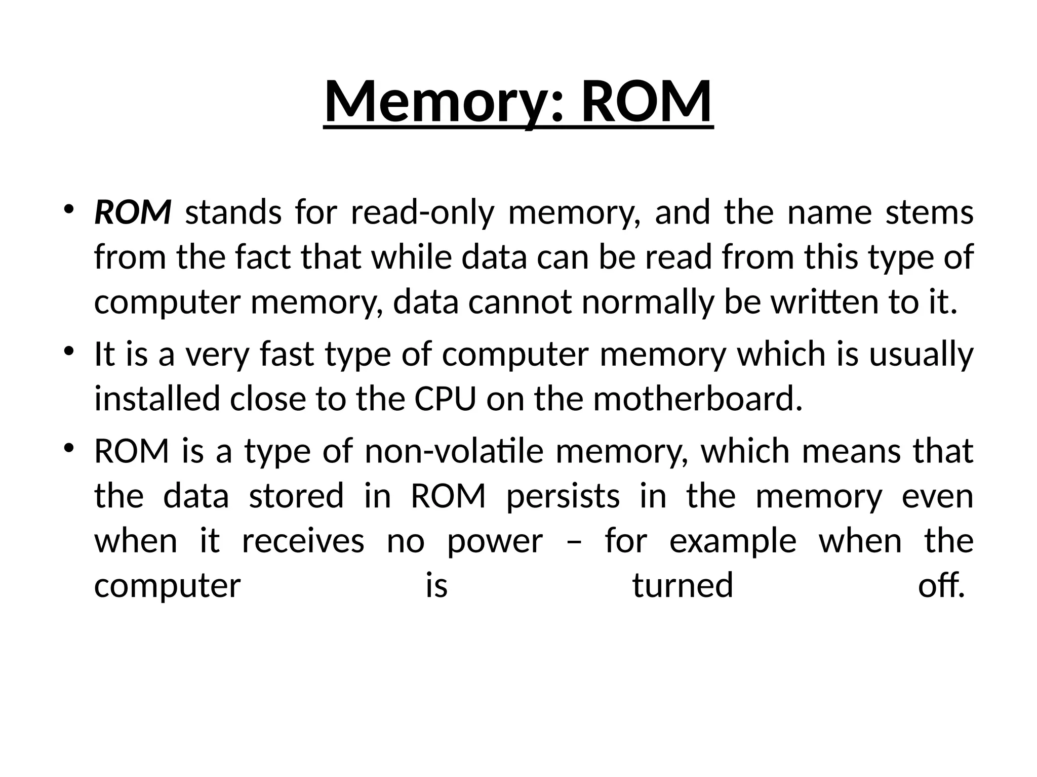 Memory: ROM
• ROM stands for read-only memory, and the name stems
from the fact that while data can be read from this type of
computer memory, data cannot normally be written to it.
• It is a very fast type of computer memory which is usually
installed close to the CPU on the motherboard.
• ROM is a type of non-volatile memory, which means that
the data stored in ROM persists in the memory even
when it receives no power – for example when the
computer is turned off.
 