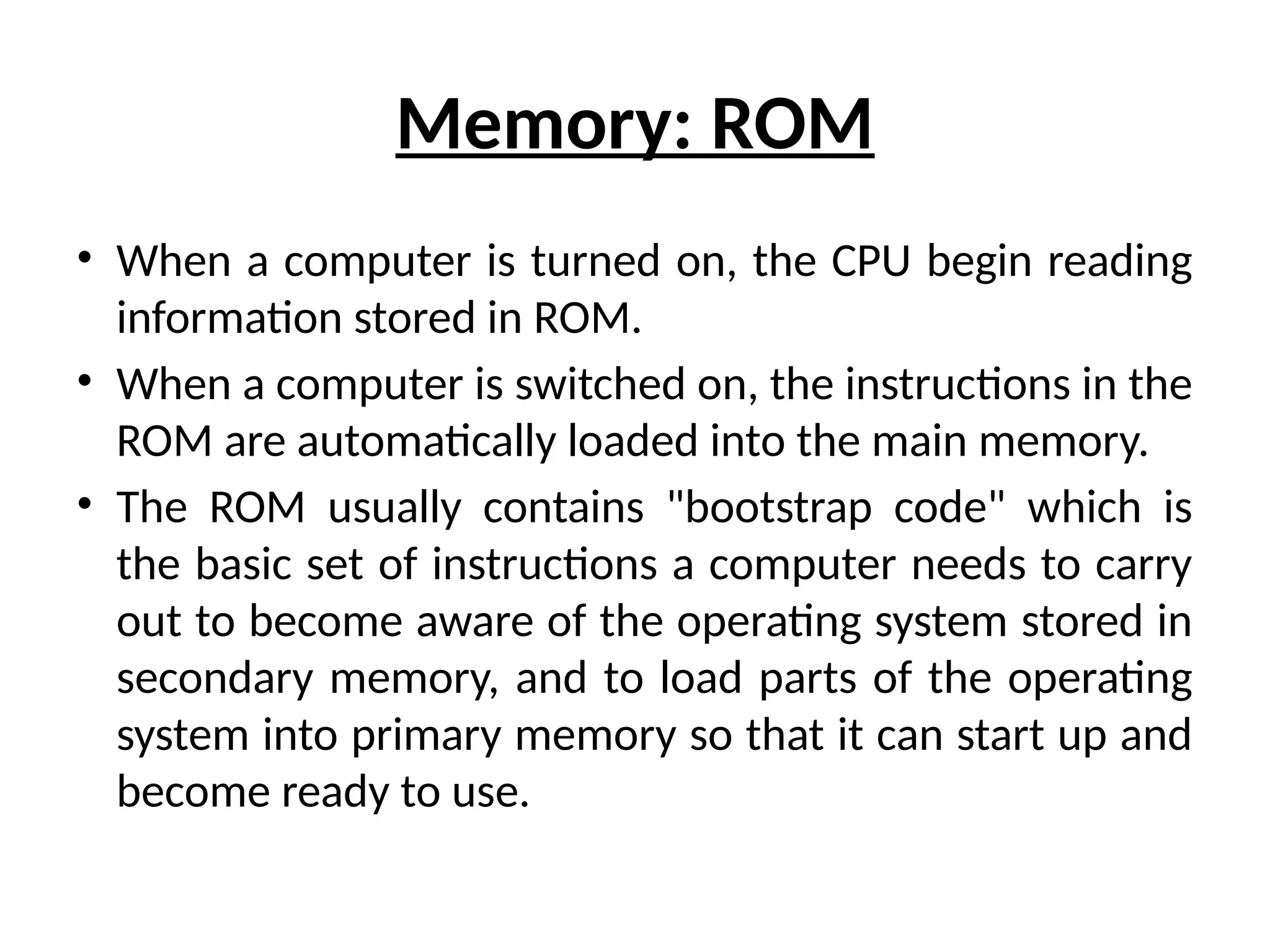 Memory: ROM
• When a computer is turned on, the CPU begin reading
information stored in ROM.
• When a computer is switched on, the instructions in the
ROM are automatically loaded into the main memory.
• The ROM usually contains "bootstrap code" which is
the basic set of instructions a computer needs to carry
out to become aware of the operating system stored in
secondary memory, and to load parts of the operating
system into primary memory so that it can start up and
become ready to use.
 