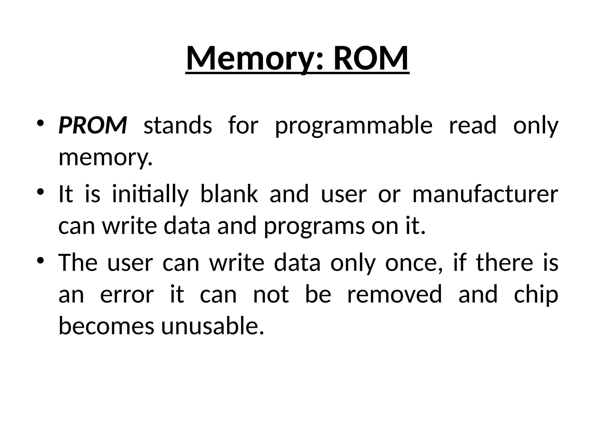 Memory: ROM
• PROM stands for programmable read only
memory.
• It is initially blank and user or manufacturer
can write data and programs on it.
• The user can write data only once, if there is
an error it can not be removed and chip
becomes unusable.
 