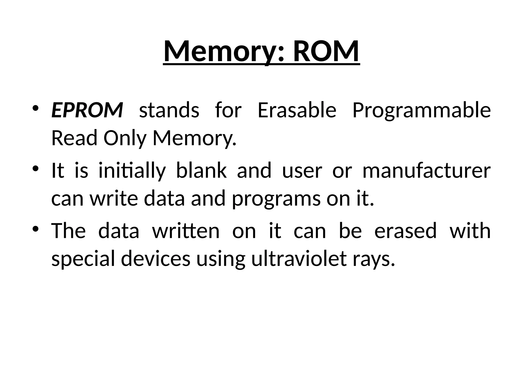 Memory: ROM
• EPROM stands for Erasable Programmable
Read Only Memory.
• It is initially blank and user or manufacturer
can write data and programs on it.
• The data written on it can be erased with
special devices using ultraviolet rays.
 
