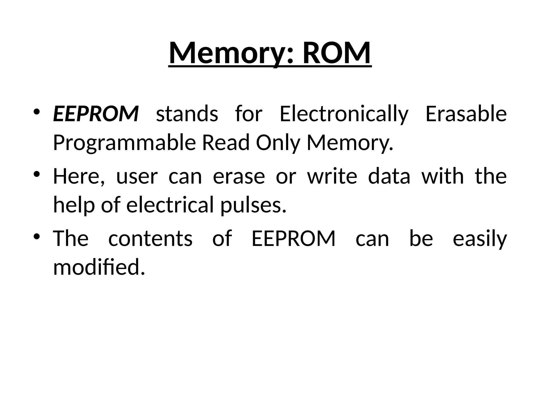 Memory: ROM
• EEPROM stands for Electronically Erasable
Programmable Read Only Memory.
• Here, user can erase or write data with the
help of electrical pulses.
• The contents of EEPROM can be easily
modified.
 