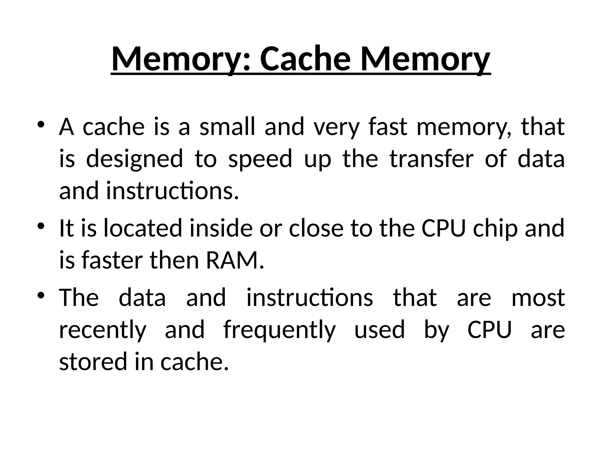 Memory: Cache Memory
• A cache is a small and very fast memory, that
is designed to speed up the transfer of data
and instructions.
• It is located inside or close to the CPU chip and
is faster then RAM.
• The data and instructions that are most
recently and frequently used by CPU are
stored in cache.
 