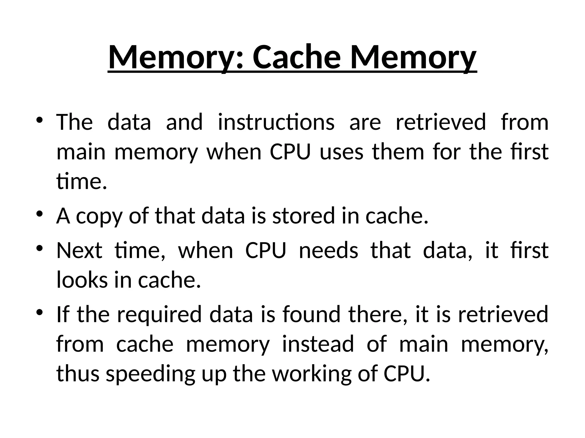 Memory: Cache Memory
• The data and instructions are retrieved from
main memory when CPU uses them for the first
time.
• A copy of that data is stored in cache.
• Next time, when CPU needs that data, it first
looks in cache.
• If the required data is found there, it is retrieved
from cache memory instead of main memory,
thus speeding up the working of CPU.
 