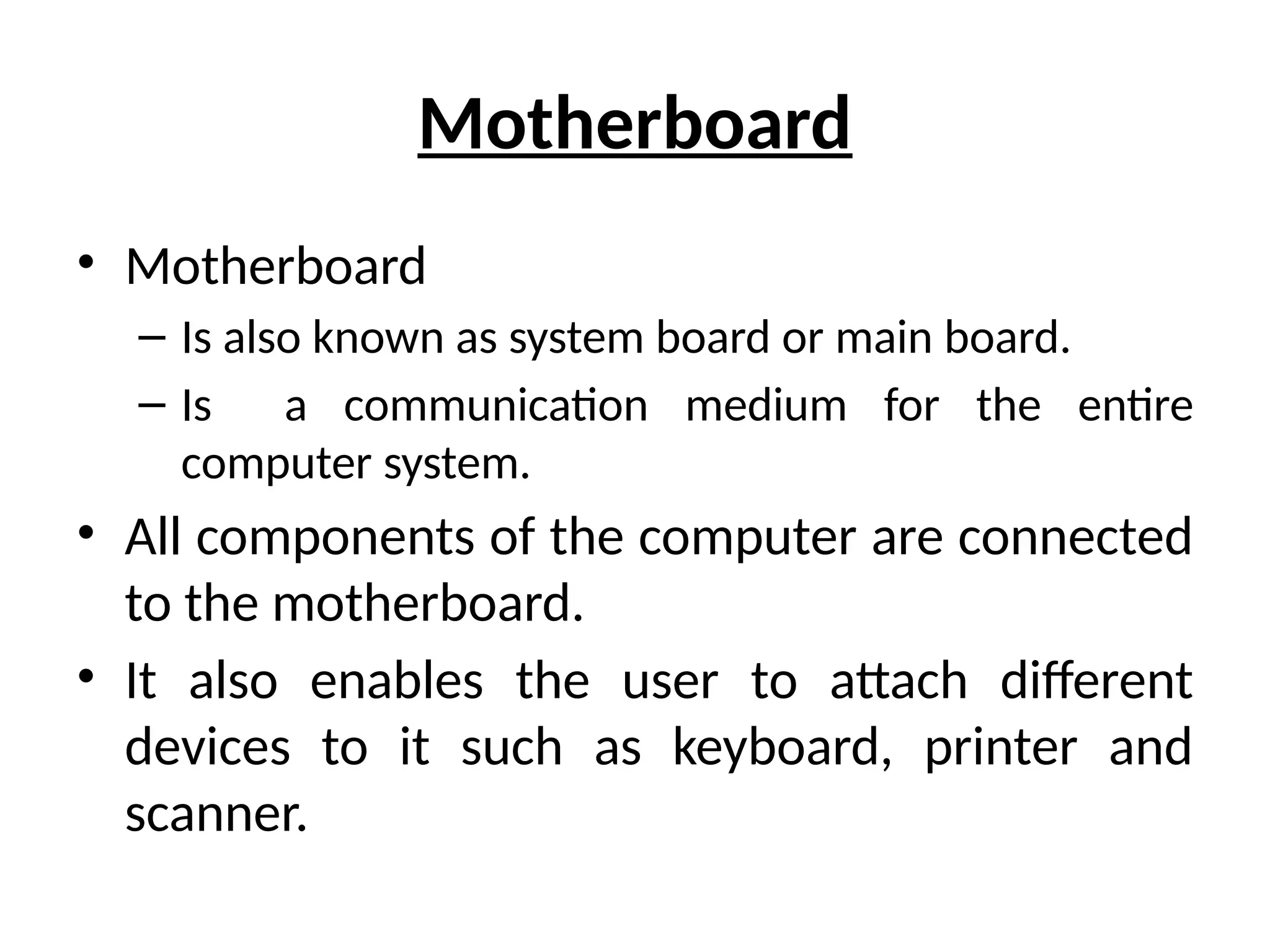 Motherboard
• Motherboard
– Is also known as system board or main board.
– Is a communication medium for the entire
computer system.
• All components of the computer are connected
to the motherboard.
• It also enables the user to attach different
devices to it such as keyboard, printer and
scanner.
 