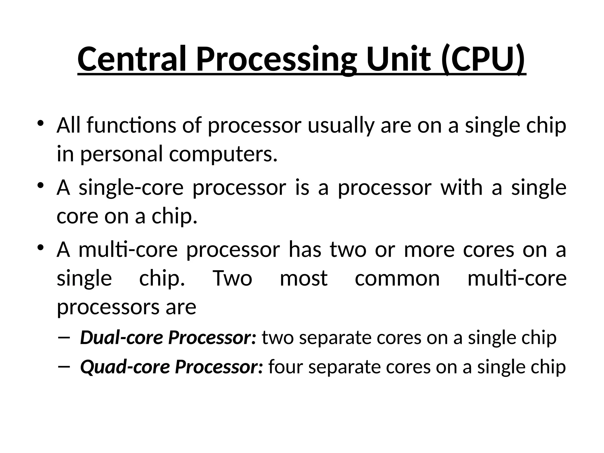 Central Processing Unit (CPU)
• All functions of processor usually are on a single chip
in personal computers.
• A single-core processor is a processor with a single
core on a chip.
• A multi-core processor has two or more cores on a
single chip. Two most common multi-core
processors are
– Dual-core Processor: two separate cores on a single chip
– Quad-core Processor: four separate cores on a single chip
 