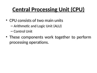Central Processing Unit (CPU)
• CPU consists of two main units
– Arithmetic and Logic Unit (ALU)
– Control Unit
• These components work together to perform
processing operations.
 
