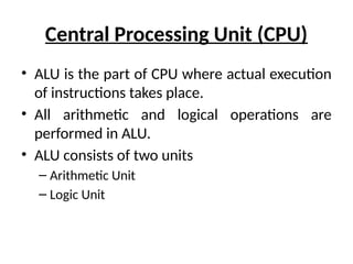 Central Processing Unit (CPU)
• ALU is the part of CPU where actual execution
of instructions takes place.
• All arithmetic and logical operations are
performed in ALU.
• ALU consists of two units
– Arithmetic Unit
– Logic Unit
 