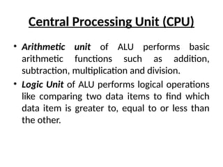 Central Processing Unit (CPU)
• Arithmetic unit of ALU performs basic
arithmetic functions such as addition,
subtraction, multiplication and division.
• Logic Unit of ALU performs logical operations
like comparing two data items to find which
data item is greater to, equal to or less than
the other.
 