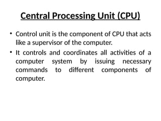 Central Processing Unit (CPU)
• Control unit is the component of CPU that acts
like a supervisor of the computer.
• It controls and coordinates all activities of a
computer system by issuing necessary
commands to different components of
computer.
 