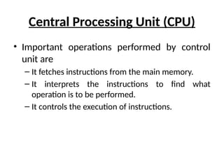 Central Processing Unit (CPU)
• Important operations performed by control
unit are
– It fetches instructions from the main memory.
– It interprets the instructions to find what
operation is to be performed.
– It controls the execution of instructions.
 