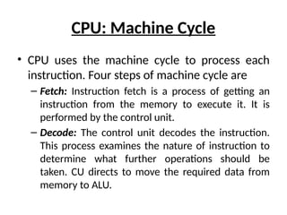 CPU: Machine Cycle
• CPU uses the machine cycle to process each
instruction. Four steps of machine cycle are
– Fetch: Instruction fetch is a process of getting an
instruction from the memory to execute it. It is
performed by the control unit.
– Decode: The control unit decodes the instruction.
This process examines the nature of instruction to
determine what further operations should be
taken. CU directs to move the required data from
memory to ALU.
 