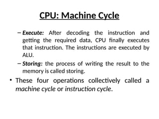 CPU: Machine Cycle
– Execute: After decoding the instruction and
getting the required data, CPU finally executes
that instruction. The instructions are executed by
ALU.
– Storing: the process of writing the result to the
memory is called storing.
• These four operations collectively called a
machine cycle or instruction cycle.
 