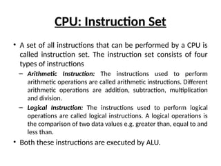 CPU: Instruction Set
• A set of all instructions that can be performed by a CPU is
called instruction set. The instruction set consists of four
types of instructions
– Arithmetic Instruction: The instructions used to perform
arithmetic operations are called arithmetic instructions. Different
arithmetic operations are addition, subtraction, multiplication
and division.
– Logical Instruction: The instructions used to perform logical
operations are called logical instructions. A logical operations is
the comparison of two data values e.g. greater than, equal to and
less than.
• Both these instructions are executed by ALU.
 