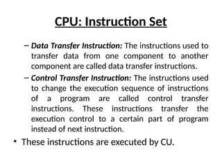 CPU: Instruction Set
– Data Transfer Instruction: The instructions used to
transfer data from one component to another
component are called data transfer instructions.
– Control Transfer Instruction: The instructions used
to change the execution sequence of instructions
of a program are called control transfer
instructions. These instructions transfer the
execution control to a certain part of program
instead of next instruction.
• These instructions are executed by CU.
 