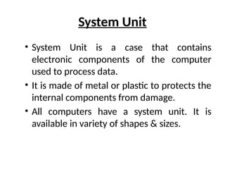 System Unit
• System Unit is a case that contains
electronic components of the computer
used to process data.
• It is made of metal or plastic to protects the
internal components from damage.
• All computers have a system unit. It is
available in variety of shapes & sizes.
 
