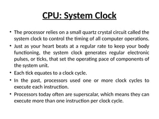 CPU: System Clock
• The processor relies on a small quartz crystal circuit called the
system clock to control the timing of all computer operations.
• Just as your heart beats at a regular rate to keep your body
functioning, the system clock generates regular electronic
pulses, or ticks, that set the operating pace of components of
the system unit.
• Each tick equates to a clock cycle.
• In the past, processors used one or more clock cycles to
execute each instruction.
• Processors today often are superscalar, which means they can
execute more than one instruction per clock cycle.
 