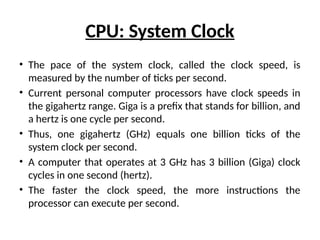 CPU: System Clock
• The pace of the system clock, called the clock speed, is
measured by the number of ticks per second.
• Current personal computer processors have clock speeds in
the gigahertz range. Giga is a prefix that stands for billion, and
a hertz is one cycle per second.
• Thus, one gigahertz (GHz) equals one billion ticks of the
system clock per second.
• A computer that operates at 3 GHz has 3 billion (Giga) clock
cycles in one second (hertz).
• The faster the clock speed, the more instructions the
processor can execute per second.
 
