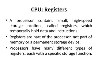 CPU: Registers
• A processor contains small, high-speed
storage locations, called registers, which
temporarily hold data and instructions.
• Registers are part of the processor, not part of
memory or a permanent storage device.
• Processors have many different types of
registers, each with a specific storage function.
 