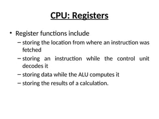 CPU: Registers
• Register functions include
– storing the location from where an instruction was
fetched
– storing an instruction while the control unit
decodes it
– storing data while the ALU computes it
– storing the results of a calculation.
 