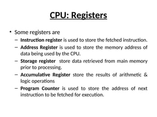 CPU: Registers
• Some registers are
– Instruction register is used to store the fetched instruction.
– Address Register is used to store the memory address of
data being used by the CPU.
– Storage register store data retrieved from main memory
prior to processing.
– Accumulative Register store the results of arithmetic &
logic operations
– Program Counter is used to store the address of next
instruction to be fetched for execution.
 
