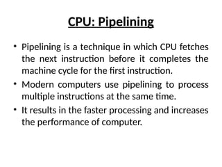 CPU: Pipelining
• Pipelining is a technique in which CPU fetches
the next instruction before it completes the
machine cycle for the first instruction.
• Modern computers use pipelining to process
multiple instructions at the same time.
• It results in the faster processing and increases
the performance of computer.
 