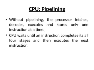 CPU: Pipelining
• Without pipelining, the processor fetches,
decodes, executes and stores only one
instruction at a time.
• CPU waits until an instruction completes its all
four stages and then executes the next
instruction.
 