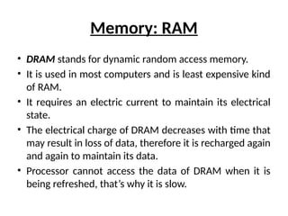 Memory: RAM
• DRAM stands for dynamic random access memory.
• It is used in most computers and is least expensive kind
of RAM.
• It requires an electric current to maintain its electrical
state.
• The electrical charge of DRAM decreases with time that
may result in loss of data, therefore it is recharged again
and again to maintain its data.
• Processor cannot access the data of DRAM when it is
being refreshed, that’s why it is slow.
 
