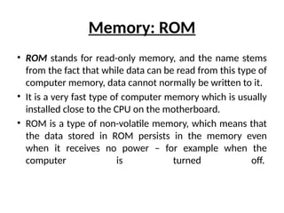 Memory: ROM
• ROM stands for read-only memory, and the name stems
from the fact that while data can be read from this type of
computer memory, data cannot normally be written to it.
• It is a very fast type of computer memory which is usually
installed close to the CPU on the motherboard.
• ROM is a type of non-volatile memory, which means that
the data stored in ROM persists in the memory even
when it receives no power – for example when the
computer is turned off.
 