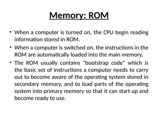 Memory: ROM
• When a computer is turned on, the CPU begin reading
information stored in ROM.
• When a computer is switched on, the instructions in the
ROM are automatically loaded into the main memory.
• The ROM usually contains "bootstrap code" which is
the basic set of instructions a computer needs to carry
out to become aware of the operating system stored in
secondary memory, and to load parts of the operating
system into primary memory so that it can start up and
become ready to use.
 