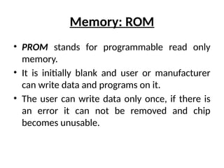 Memory: ROM
• PROM stands for programmable read only
memory.
• It is initially blank and user or manufacturer
can write data and programs on it.
• The user can write data only once, if there is
an error it can not be removed and chip
becomes unusable.
 