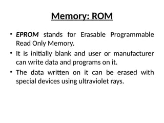 Memory: ROM
• EPROM stands for Erasable Programmable
Read Only Memory.
• It is initially blank and user or manufacturer
can write data and programs on it.
• The data written on it can be erased with
special devices using ultraviolet rays.
 