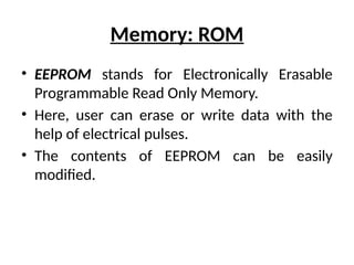 Memory: ROM
• EEPROM stands for Electronically Erasable
Programmable Read Only Memory.
• Here, user can erase or write data with the
help of electrical pulses.
• The contents of EEPROM can be easily
modified.
 