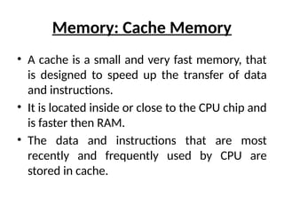 Memory: Cache Memory
• A cache is a small and very fast memory, that
is designed to speed up the transfer of data
and instructions.
• It is located inside or close to the CPU chip and
is faster then RAM.
• The data and instructions that are most
recently and frequently used by CPU are
stored in cache.
 