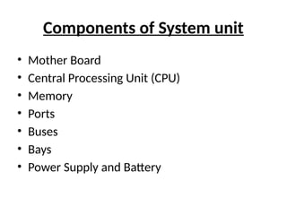 Components of System unit
• Mother Board
• Central Processing Unit (CPU)
• Memory
• Ports
• Buses
• Bays
• Power Supply and Battery
 