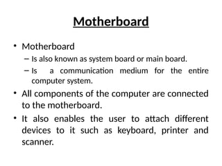 Motherboard
• Motherboard
– Is also known as system board or main board.
– Is a communication medium for the entire
computer system.
• All components of the computer are connected
to the motherboard.
• It also enables the user to attach different
devices to it such as keyboard, printer and
scanner.
 