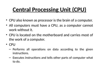 Central Processing Unit (CPU)
• CPU also known as processor is the brain of a computer.
• All computers must have a CPU, as a computer cannot
work without it.
• CPU is located on the motherboard and carries most of
the work of a computer.
• CPU
– Performs all operations on data according to the given
instructions.
– Executes instructions and tells other parts of computer what
to do.
 