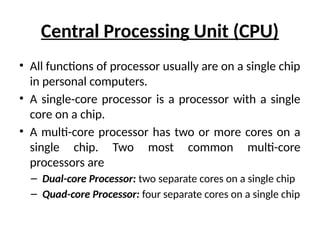 Central Processing Unit (CPU)
• All functions of processor usually are on a single chip
in personal computers.
• A single-core processor is a processor with a single
core on a chip.
• A multi-core processor has two or more cores on a
single chip. Two most common multi-core
processors are
– Dual-core Processor: two separate cores on a single chip
– Quad-core Processor: four separate cores on a single chip
 