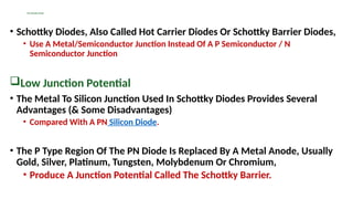 The Schottky Diode
• Schottky Diodes, Also Called Hot Carrier Diodes Or Schottky Barrier Diodes,
• Use A Metal/Semiconductor Junction Instead Of A P Semiconductor / N
Semiconductor Junction
Low Junction Potential
• The Metal To Silicon Junction Used In Schottky Diodes Provides Several
Advantages (& Some Disadvantages)
• Compared With A PN Silicon Diode.
• The P Type Region Of The PN Diode Is Replaced By A Metal Anode, Usually
Gold, Silver, Platinum, Tungsten, Molybdenum Or Chromium,
• Produce A Junction Potential Called The Schottky Barrier.
 