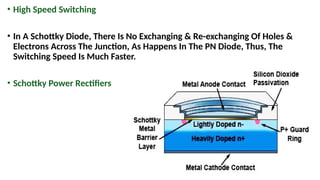 • High Speed Switching
• In A Schottky Diode, There Is No Exchanging & Re-exchanging Of Holes &
Electrons Across The Junction, As Happens In The PN Diode, Thus, The
Switching Speed Is Much Faster.
• Schottky Power Rectifiers
 