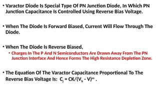 • Varactor Diode Is Special Type Of PN Junction Diode, In Which PN
Junction Capacitance Is Controlled Using Reverse Bias Voltage.
• When The Diode Is Forward Biased, Current Will Flow Through The
Diode.
• When The Diode Is Reverse Biased,
• Charges In The P And N Semiconductors Are Drawn Away From The PN
Junction Interface And Hence Forms The High Resistance Depletion Zone.
• The Equation Of The Varactor Capacitance Proportional To The
Reverse Bias Voltage Is: Cj = CK/(Vb - V)m
.
 