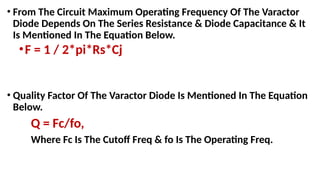 • From The Circuit Maximum Operating Frequency Of The Varactor
Diode Depends On The Series Resistance & Diode Capacitance & It
Is Mentioned In The Equation Below.
•F = 1 / 2*pi*Rs*Cj
• Quality Factor Of The Varactor Diode Is Mentioned In The Equation
Below.
Q = Fc/fo,
Where Fc Is The Cutoff Freq & fo Is The Operating Freq.
 