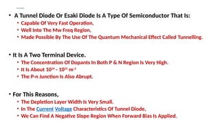 Tunnel Diodes
• A Tunnel Diode Or Esaki Diode Is A Type Of Semiconductor That Is:
• Capable Of Very Fast Operation,
• Well Into The Mw Freq Region,
• Made Possible By The Use Of The Quantum Mechanical Effect Called Tunnelling.
• It Is A Two Terminal Device.
• The Concentration Of Dopants In Both P & N Region Is Very High.
• It Is About 1024
- 1025
m-3
• The P-n Junction Is Also Abrupt.
• For This Reasons,
• The Depletion Layer Width Is Very Small.
• In The Current Voltage Characteristics Of Tunnel Diode,
• We Can Find A Negative Slope Region When Forward Bias Is Applied.
 