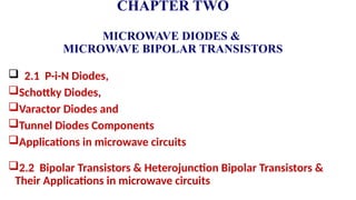 CHAPTER TWO
MICROWAVE DIODES &
MICROWAVE BIPOLAR TRANSISTORS
 2.1 P-i-N Diodes,
Schottky Diodes,
Varactor Diodes and
Tunnel Diodes Components
Applications in microwave circuits
2.2 Bipolar Transistors & Heterojunction Bipolar Transistors &
Their Applications in microwave circuits
 