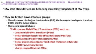 2.2 BIPOLAR JUNCTION TRANSISTORS & HETEROJUNCTION BIPOLAR TRANSISTORS &
APPLICATIONS IN MICROWAVE CIRCUITS
• Mw solid-state devices are becoming increasingly important at Mw freqs.
• They are broken down into four groups:
• The microwave bipolar junction transistor (BJT), the heterojunction bipolar transistor
(HBT), and the tunnel diodes.
• The second group includes:
Microwave Field-Effect Transistors (FETs) such as:
• Junction Field-effect Transistors (JFETs),
• Metal-Semiconductor Field-effect Transistors (MESFETs),
• High Electron Mobility Transistors (HEMTs),
• Metal-Oxide-Semiconductor Field-effect Transistors (MOSFETs),
• MOSFET & Memory Devices
• charge-coupled Devices ( CCDs).
 