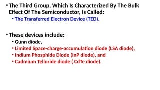 •The Third Group, Which Is Characterized By The Bulk
Effect Of The Semiconductor, Is Called:
• The Transferred Electron Device (TED).
•These devices include:
• Gunn diode,
• Limited Space-charge-accumulation diode (LSA diode),
• Indium Phosphide Diode (InP diode), and
• Cadmium Telluride diode ( CdTe diode).
 