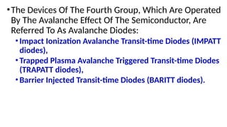 •The Devices Of The Fourth Group, Which Are Operated
By The Avalanche Effect Of The Semiconductor, Are
Referred To As Avalanche Diodes:
•Impact Ionization Avalanche Transit-time Diodes (IMPATT
diodes),
•Trapped Plasma Avalanche Triggered Transit-time Diodes
(TRAPATT diodes),
•Barrier Injected Transit-time Diodes (BARITT diodes).
 