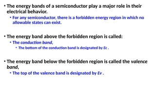 • The energy bands of a semiconductor play a major role in their
electrical behavior.
• For any semiconductor, there is a forbidden energy region in which no
allowable states can exist.
• The energy band above the forbidden region is called:
• The conduction band,
• The bottom of the conduction band is designated by Ec .
• The energy band below the forbidden region is called the valence
band,
• The top of the valence band is designated by Ev .
 