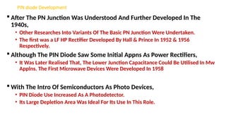PIN diode Development
 After The PN Junction Was Understood And Further Developed In The
1940s,
• Other Researches Into Variants Of The Basic PN Junction Were Undertaken.
• The first was a LF HP Rectifier Developed By Hall & Prince In 1952 & 1956
Respectively.
 Although The PIN Diode Saw Some Initial Appns As Power Rectifiers,
• It Was Later Realised That, The Lower Junction Capacitance Could Be Utilised In Mw
Applns. The First Microwave Devices Were Developed In 1958
 With The Intro Of Semiconductors As Photo Devices,
• PIN Diode Use Increased As A Photodetector.
• Its Large Depletion Area Was Ideal For Its Use In This Role.
 
