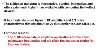 • The Si bipolar transistor is inexpensive, durable, integrative, and
offers gain much higher than available with competing field-effect
devices.
• It has moderate noise figure in RF amplifiers and 1/f noise
characteristics that are about 10-20 dB superior to GaAs MESFETs.
• For these reasons,
• The Si BJTs dominate in amplifier applications for the lower
microwave frequencies and are often the devices of choice for
local oscillators.
 